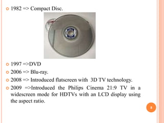  1982 => Compact Disc.
 1997 =>DVD
 2006 => Blu-ray.
 2008 => Introduced flatscreen with 3D TV technology.
 2009 =>Introduced the Philips Cinema 21:9 TV in a
widescreen mode for HDTVs with an LCD display using
the aspect ratio.
8
 