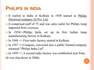 PHILIPS IN INDIA
 It started in India at Kolkata in 1930 named as Philips
Electrical company (I) Pvt. Ltd.
 It comprised staff of 75 and was sales outlet for Philips lamp
imported from overseas.
 In 1938=>Philips India set up its first Indian lamp
manufacturing factory in Kolkata.
 In 1948 => First radio factory started in Kolkata.
 In 1957 =>Company converted into a public limited company
renamed “Philips India Ltd”
 In 1959 => A second radio factory was established near Pune.
(It was shut down in 2006)
9
 