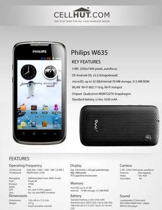 Philips W635
                                                      KEY FEATURES
                                                      5 MP, 2592х1944 pixels, autofocus

                                                      OS Android OS, v2.3 (Gingerbread)
                                                      microSD, up to 32 GB/Internal 70 MB storage, 512 MB ROM
                                                      WLAN Wi-Fi 802.11 b/g, Wi-Fi hotspot

                                                      Chipset Qualcomm MSM7227A Snapdragon
                                                      Standard battery, Li-Ion 1630 mAh




FEATURES
Operating Frequency                                  Display                                       Camera
2G Network   GSM 900 / 1800 / 1900 - SIM 1 & SIM 2   Size 4.0 inches (~233 ppi pixel density)      5 MP, 2592х1944 pixels, autofocus
3G Network   HSDPA 850 / 2100                        480 x 800 pixels                              Features         Geo-tagging
                                                     TFT capacitive touchscreen                    Video            Yes, VGA
Messaging     SMS(threaded view), MMS, Email,                                                      Secondary         No
Push          Email, IM
Browser       HTML                                   Memory
Radio         No                                     microSD, up to 32 GB
GPS           Yes, with A-GPS support                Internal 70 MB storage, 512 MB ROM
Java          Yes, via Java MIDP emulator
Dimensions                                           Battery                                       Sound
Dimensions    124 x 64.5 x 11.5 mm                   Standard battery, Li-Ion 1630 mAh             Loudspeaker/3.5mm jack
Weight        157 g                                  Stand-by Up to 200 h (2G) / Up to 200 (3G)    MP3/WAV/WMA/AAC+ player
              Touch-sensitive controls               Talk time Up to 5 h (2G) / Up to 4 h 30 min   MP4/H.263 player
                                                     (3G)
 