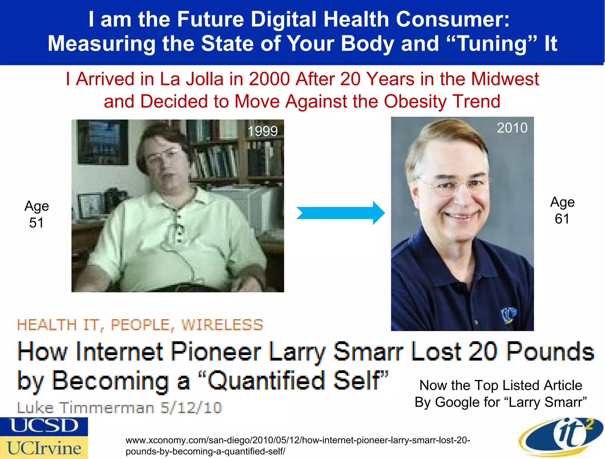 I am the Future Digital Health Consumer:  Measuring the State of Your Body and “Tuning” It 2000 I Arrived in La Jolla in 2000 After 20 Years in the Midwest and Decided to Move Against the Obesity Trend Age 51 1999 Now the Top Listed Article By Google for “Larry Smarr” www.xconomy.com/san-diego/2010/05/12/how-internet-pioneer-larry-smarr-lost-20-pounds-by-becoming-a-quantified-self/ 2010 Age 61 