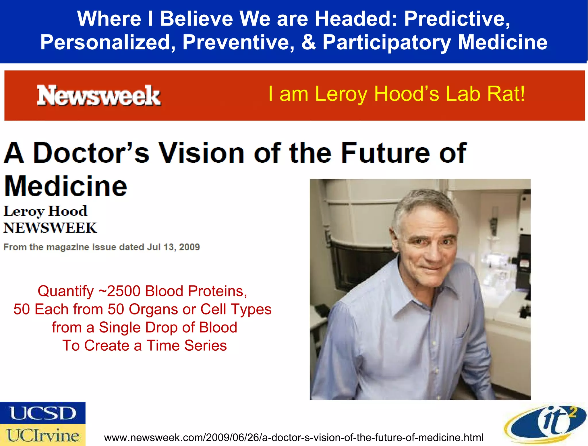 Where I Believe We are Headed: Predictive, Personalized, Preventive, & Participatory Medicine www.newsweek.com/2009/06/26/a-doctor-s-vision-of-the-future-of-medicine.html Quantify ~2500 Blood Proteins,  50 Each from 50 Organs or Cell Types  from a Single Drop of Blood To Create a Time Series I am Leroy Hood’s Lab Rat! 