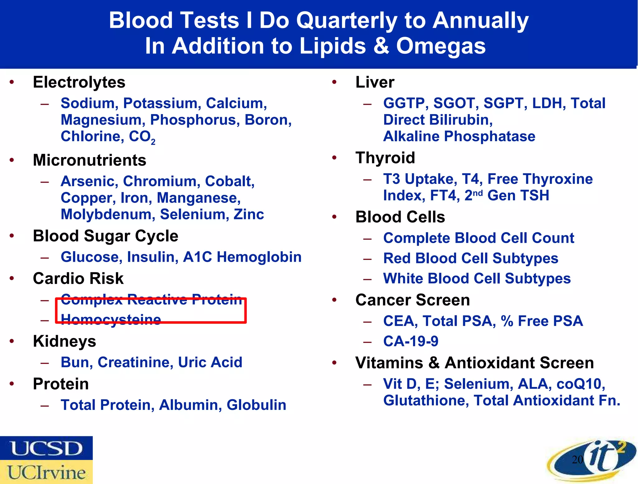 Blood Tests I Do Quarterly to Annually In Addition to Lipids & Omegas  Electrolytes Sodium, Potassium, Calcium, Magnesium, Phosphorus, Boron, Chlorine, CO 2 Micronutrients Arsenic, Chromium, Cobalt, Copper, Iron, Manganese, Molybdenum, Selenium, Zinc Blood Sugar Cycle Glucose, Insulin, A1C Hemoglobin Cardio Risk Complex Reactive Protein Homocysteine Kidneys Bun, Creatinine, Uric Acid Protein Total Protein, Albumin, Globulin Liver GGTP, SGOT, SGPT, LDH, Total Direct Bilirubin,  Alkaline Phosphatase Thyroid T3 Uptake, T4, Free Thyroxine Index, FT4, 2 nd  Gen TSH Blood Cells Complete Blood Cell Count Red Blood Cell Subtypes White Blood Cell Subtypes Cancer Screen CEA, Total PSA, % Free PSA CA-19-9 Vitamins & Antioxidant Screen Vit D, E; Selenium, ALA, coQ10, Glutathione, Total Antioxidant Fn. 