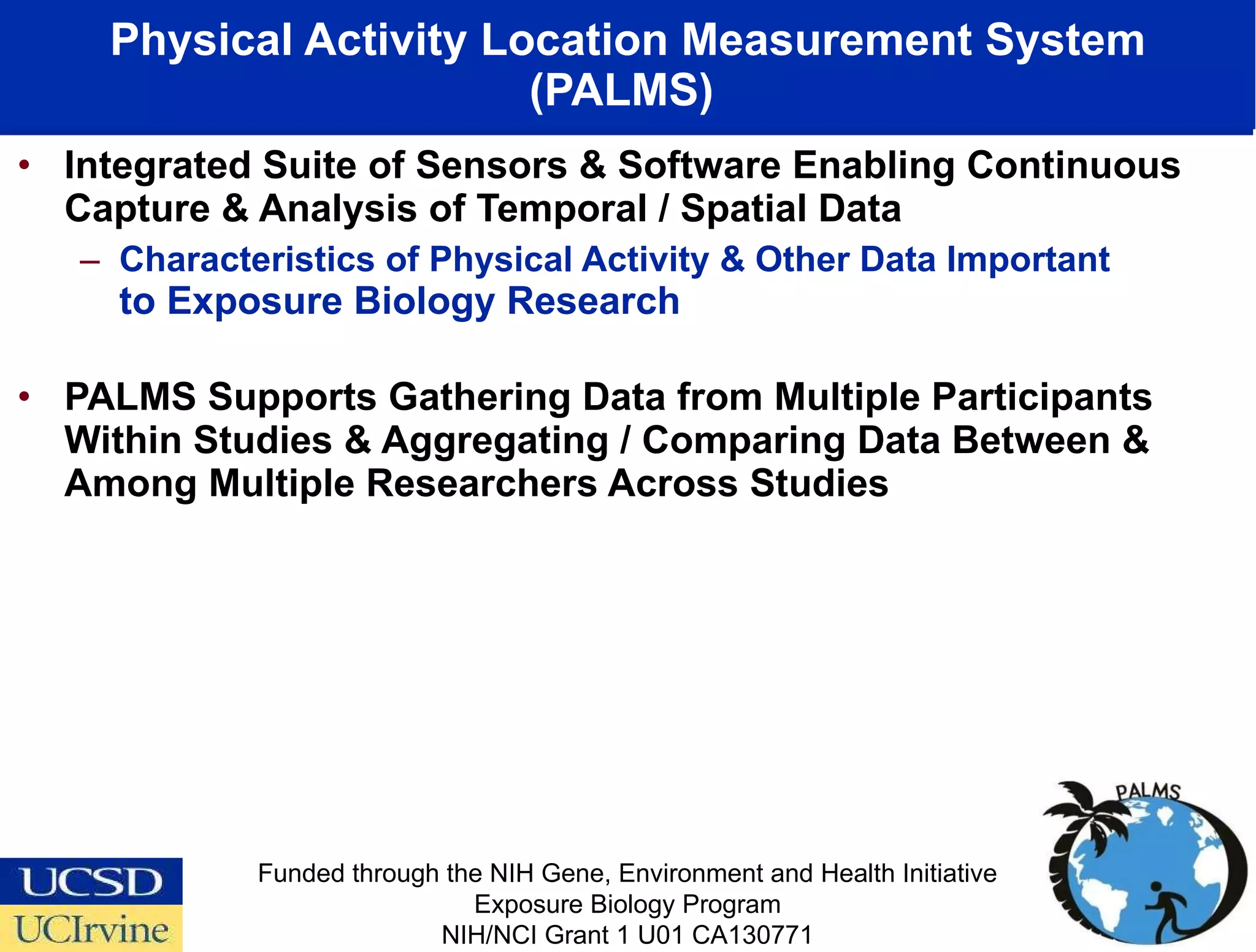 Integrated Suite of Sensors & Software Enabling Continuous Capture & Analysis of Temporal / Spatial Data  Characteristics of Physical Activity & Other Data Important  to Exposure Biology Research PALMS Supports Gathering Data from Multiple Participants Within Studies & Aggregating / Comparing Data Between & Among Multiple Researchers Across Studies Physical Activity Location Measurement System (PALMS)  Funded through the NIH Gene, Environment and Health Initiative Exposure Biology Program NIH/NCI Grant 1 U01 CA130771 