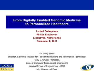 From Digitally Enabled Genomic Medicine to Personalized Healthcare Invited Colloquium Philips Eindhoven Eindhoven, Netherlands December 8, 2011 Dr. Larry Smarr Director, California Institute for Telecommunications and Information Technology Harry E. Gruber Professor,  Dept. of Computer Science and Engineering Jacobs School of Engineering, UCSD http://lsmarr.calit2.net 