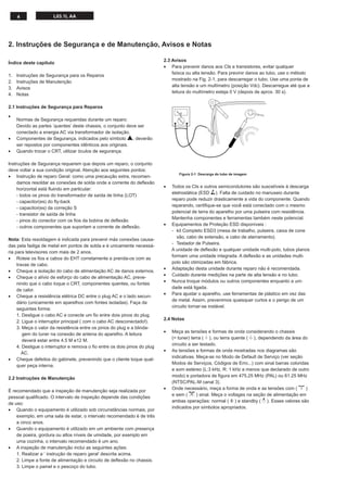 4                L03.1L AA




2. Instruções de Segurança e de Manutenção, Avisos e Notas

                                                                           2.3 Avisos
Índice deste capítulo
                                                                           • Para prevenir danos aos CIs e transistores, evitar qualquer
                                                                               faísca ou alta tensão. Para previnir danos ao tubo, use o método
1.   Instruções de Segurança para os Reparos
                                                                               mostrado na Fig. 2-1, para descarregar o tubo. Use uma ponta de
2.   Instruções de Manutenção
                                                                               alta tensão e um multímetro (posição Vdc). Descarregue até que a
3.   Avisos
                                                                               leitura do multímetro esteja 0 V (depois de aprox. 30 s).
4.   Notas

2.1 Instruções de Segurança para Reparos
                                                                                   V
•
     Normas de Segurança requeridas durante um reparo:
     Devido as partes ‘quentes’ deste chassis, o conjunto deve ser
     conectado a energia AC via transformador de isolação.
•    Componentes de Segurança, indicados pelo símbolo h, deverão
     ser repostos por componentes idênticos aos originais.
•    Quando trocar o CRT, utilizar óculos de segurança.

Instruções de Segurança requerem que depois um reparo, o conjunto
deve voltar a sua condição original. Atenção aos seguintes pontos:
                                                                                  Figura 2-1 Descarga do tubo de imagem
• Instrução de reparo Geral: como uma precaução extra, recomen-
    damos resoldar as conexões de solda onde a corrente do deﬂexão
                                                                           •   Todos os CIs e outros semicondutores são suscetíveis à descarga
    horizontal está ﬂuindo em particular:
                                                                               eletrostática (ESD w). Falta de cuidado no manuseio durante
    - todos os pinos do transformador de saída de linha (LOT)
                                                                               reparo pode reduzir drasticamente a vida do componente. Quando
    - capacitor(es) do ﬂy-back
                                                                               reparando, certiﬁque-se que você está conectado com o mesmo
    - capacitor(es) da correção S
                                                                               potencial de terra do aparelho por uma pulseira com resistência.
    - transistor de saída de linha
                                                                               Mantenha componentes e ferramentas também neste potencial.
    - pinos do conector com os ﬁos da bobina de deﬂexão
                                                                           •   Equipamentos de Proteção ESD disponíveis :
    - outros componentes que suportam a corrente de deﬂexão.
                                                                               - kit Completo ESD3 (mesa de trabalho, pulseira, caixa de cone
                                                                                  xão, cabo de extensão, e cabo de aterramento).
Nota: Esta resoldagem é indicada para prevenir más conexões causa-
                                                                               - Testador de Pulseira.
das pela fadiga de metal em pontos de solda e é unicamente necessá-
                                                                               A unidade de deﬂexão e qualquer unidade multi-polo, tubos planos
ria para televisores com mais de 2 anos.
                                                                               formam uma unidade integrada. A deﬂexão e as unidades multi-
• Roteie os ﬁos e cabos do EHT corretamente e prenda-os com as
                                                                               polo são otimizadas em fábrica.
     travas de cabo.
                                                                           •   Adaptação desta unidade durante reparo não é recomendada.
• Cheque a isolação do cabo de alimentação AC de danos externos.
                                                                           •   Cuidado durante medições na parte de alta tensão e no tubo.
• Cheque o alívio de esforço do cabo de alimentação AC, preve-
                                                                           •   Nunca troque módulos ou outros componentes enquanto a uni-
     nindo que o cabo toque o CRT, componentes quentes, ou fontes
                                                                               dade está ligada.
     de calor.
                                                                           •   Para ajustar o aparelho, use ferramentas de plástico em vez das
• Cheque a resistência elétrica DC entre o plug AC e o lado secun-
                                                                               de metal. Assim, prevenimos quaisquer curtos e o perigo de um
     dário (unicamente em aparelhos com fontes isoladas). Faça da
                                                                               circuito tornar-se instável.
     seguintes forma:
     1. Desligue o cabo AC e conecte um ﬁo entre dois pinos do plug.
                                                                           2.4 Notas
     2. Ligue o interruptor principal ( com o cabo AC desconectado!).
     3. Meça o valor da resistência entre os pinos do plug e a blinda-
                                                                           •   Meça as tensões e formas de onda considerando o chassis
        gem do tuner na conexão de antena do aparelho. A leitura
                                                                               (= tuner) terra ( H ), ou terra quente ( I ), dependendo da área do
        deverá estar entre 4.5 M e12 M.
                                                                               circuito a ser testado.
     4. Desligue o interruptor e remova o ﬁo entre os dois pinos do plug
                                                                           •   As tensões e formas de onda mostradas nos diagramas são
        AC.
                                                                               indicativas. Meça-as no Modo de Default de Serviço (ver seção
• Cheque defeitos do gabinete, prevenindo que o cliente toque qual-
                                                                               Modos de Serviços, Códigos de Erro...) com sinal barras coloridas
     quer peça interna.
                                                                               e som estéreo (L:3 kHz, R: 1 kHz a menos que declarado de outro
                                                                               modo) e portadora de ﬁgura em 475.25 MHz (PAL) ou 61.25 MHz
2.2 Instruções de Manutenção
                                                                               (NTSC/PAL-M canal 3).
                                                                           •   Onde necessário, meça a forma de onda e as tensões com ( D )
É recomendado que a inspeção de manutenção seja realizada por
                                                                               e sem ( E ) sinal. Meça o voltages na seção de alimentação em
pessoal qualiﬁcado. O intervalo de inspeção depende das condições
                                                                               ambas operações: normal ( G ) e standby ( F ). Esses valores são
de uso:
                                                                               indicados por símbolos apropriados.
• Quando o equipamento é utilizado sob circunstâncias normais, por
    exemplo, em uma sala de estar, o intervalo recomendado é de três
    a cinco anos.
• Quando o equipamento é utilizado em um ambiente com presença
    de poeira, gordura ou altos níveis de umidade, por exemplo em
    uma cozinha, o intervalo recomendado é um ano.
• A inspeção de manutenção inclui as seguintes ações:
    1. Realizar a ‘ instrução de reparo geral’ descrita acima.
    2. Limpe a fonte de alimentação e circuito de deﬂexão no chassis.
    3. Limpe o painel e o pescoço do tubo.
 