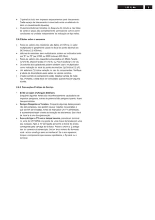 L03.1L AA   5




•   O painel do tubo tem impresso espaçamentos para faiscamento.
    Cada espaço de faiscamento é conectado entre um eletrodo do
    tubo e o revestimento Aquadag.
•   Os semicondutores indicados no diagrama do circuito e nas listas
    de partes e peças são completamente permutáveis com os semi-
    condutores na unidade independente da indicação de tipo neles.

2.4.2 Notas sobre o esquema

•   Todos os valores dos resistores são dados em Ohms e o valor
    multiplicador é geralmente usado no local do ponto decimal (ex:
    2K2 indica 2,2 KOhms).
•   Valores de resistores sem multiplicador podem ser indicados tanto
    por “E” ou “R” (ex: 220E ou 220R indicam 220 Ohm)
•   Todos os valores dos capacitores são dados em Micro-Farads
    (u=x10-6), (Nano-Farads (n=x10-9), ou Pico-Farads (p=x10-12).
•   Os valores dos capacitores podem também usar o multiplicador
    como indicação do local do ponto decimal (ex: 2p2 indica 2,2 pF).
•   Um asterisco (*) indica variação no uso do componentes. Veriﬁque
    a tabela de diversidades para saber os valores corretos.
•   O valor correto do componente estão listados na lista de mate-
    rias. Portanto, a lista deve ser consultado quando houver alguma
    dúvida.

2.4.3 Precauções Práticas de Serviço

•   Evite se expor a Choques Elétricos.
    Enquanto algumas fontes são reconhecidamente causadoras de
    impactos perigosos, outras de potencial tão perigoso quanto, ﬁcam
    desapercebidas.
•   Sempre Respeite as Tensões. Enquanto algumas delas possam
    não ser perigosas, elas podem causar reações inexperadas e
    que devem ser evitadas. Antes de manusear um TV alimentado,
    é aconselhável fazer o teste de isolação de alta tensão. Ele é fácil
    de fazer e é uma boa precaução.
•   Antes de ligar o TV sem a tampa traseira, prenda um terminal
    no terra do CRT DAG e na ponta de uma chave de fenda com uma
    boa isolação. Após o TV ser ligado aproxime a chave do anodo,
    começando pela carcaça do ﬂy-back. Passe a chave a 2 polega-
    das do conector do cinescópio. Se um arco voltaico for formado
    você achou uma fuga sem se machucar! Se o arco aparecer,
    troque o componente que causou o problema, o ﬂy-back ou o
    terminal.
 