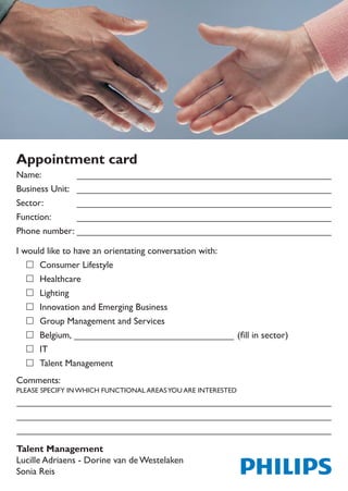 Appointment card
Name:
Business Unit:
Sector:
Function:
Phone number:

I would like to have an orientating conversation with:
	 Consumer Lifestyle
	 Healthcare
	 Lighting
	 Innovation and Emerging Business
	 Group Management and Services
		 Belgium,	                                                 (fill	in	sector)
	 IT
	 Talent Management
Comments:
PLEASE SPECIFY IN WHICH FUNCTIONAL AREAS YOU ARE INTERESTED




Talent Management
Lucille Adriaens - Dorine van de Westelaken
Sonia Reis
 