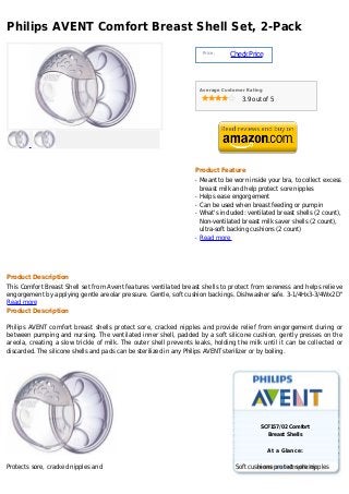 Philips AVENT Comfort Breast Shell Set, 2-Pack
                                                                       Price :
                                                                                 Check Price



                                                                      Average Customer Rating

                                                                                     3.9 out of 5




                                                                  Product Feature
                                                                  q   Meant to be worn inside your bra, to collect excess
                                                                      breast milk and help protect sore nipples
                                                                  q   Helps ease engorgement
                                                                  q   Can be used when breast feeding or pumpin
                                                                  q   What's included: ventilated breast shells (2 count),
                                                                      Non-ventilated breast milk saver shells (2 count),
                                                                      ultra-soft backing cushions (2 count)
                                                                  q   Read more




Product Description
This Comfort Breast Shell set from Avent features ventilated breast shells to protect from soreness and helps relieve
engorgement by applying gentle areolar pressure. Gentle, soft cushion backings. Dishwasher safe. 3-1/4Hx3-3/4Wx2D"
Read more
Product Description

Philips AVENT comfort breast shells protect sore, cracked nipples and provide relief from engorgement during or
between pumping and nursing. The ventilated inner shell, padded by a soft silicone cushion, gently presses on the
areola, creating a slow trickle of milk. The outer shell prevents leaks, holding the milk until it can be collected or
discarded. The silicone shells and pads can be sterilized in any Philips AVENT sterilizer or by boiling.




                                                                                            SCF157/02 Comfort
                                                                                                Breast Shells


                                                                                                At a Glance:

Protects sore, cracked nipples and                                                 Soft cushions protect sore nipples
 