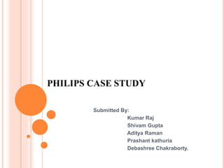 PHILIPS CASE STUDY
Submitted By:
Kumar Raj
Shivam Gupta
Aditya Raman
Prashant kathuria
Debashree Chakraborty.
 