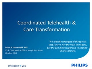 Coordinated Telehealth & 
Care Transformation 
“It is not the strongest of the species 
that survive, nor the most intelligent, 
but the one most responsive to change”. 
Charles Darwin 
Brian A. Rosenfeld, MD 
VP & Chief Medical Officer, Hospital to Home 
October 2014 
 