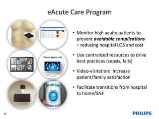 eAcute Care Program 
• Monitor high acuity patients to 
prevent avoidable complications 
– reducing hospital LOS and cost 
• Use centralized resources to drive 
best practices (sepsis, falls) 
• Video-visitation: Increase 
patient/family satisfaction 
• Facilitate transitions from hospital 
to home/SNF 
Virtual Sepsis Unit 
18 
 