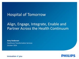 Hospital of Tomorrow 
Align, Engage, Integrate, Enable and 
Partner Across the Health Continuum 
Amy Andersen 
Healthcare Transformation Services 
October 2014 
 