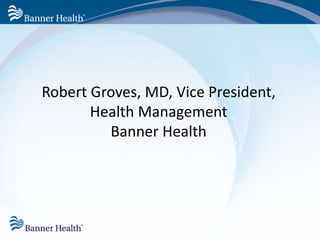 Robert Groves, MD, Vice President, 
Health Management 
Banner Health 
 