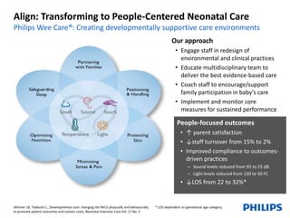 Align: Transforming to People-Centered Neonatal Care 
Philips Wee Care®: Creating developmentally supportive care environments 
Altimier LB, Tedeschi L., Developmental care: changing the NICU physically and behaviorally 
to promote patient outcomes and contain costs, Neonatal Intensive Care Vol .17 No. 2 
Our approach 
• Engage staff in redesign of 
environmental and clinical practices 
• Educate multidisciplinary team to 
deliver the best evidence-based care 
• Coach staff to encourage/support 
family participation in baby’s care 
• Implement and monitor core 
measures for sustained performance 
People-focused outcomes 
• ↑ parent satisfaction 
• ↓staff turnover from 15% to 2% 
• Improved compliance to outcomes-driven 
practices 
– Sound levels reduced from 95 to 55 dB 
– Light levels reduced from 150 to 50 FC 
• ↓LOS from 22 to 32%* 
* LOS dependent on gestational age category 
 
