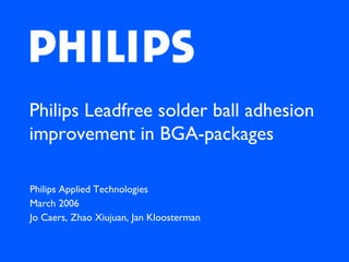 Philips Leadfree solder ball adhesion
improvement in BGA-packages

Philips Applied Technologies
March 2006
Jo Caers, Zhao Xiujuan, Jan Kloosterman
 