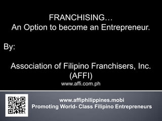 FRANCHISING…
  An Option to become an Entrepreneur.

By:

 Association of Filipino Franchisers, Inc.
                  (AFFI)
                  www.affi.com.ph


                 www.affiphilippines.mobi
       Promoting World- Class Filipino Entrepreneurs
 