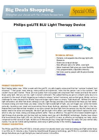 Philips goLITE BLU Light Therapy Device
Price :
CHECKPRICEHERE
TECHNICAL DETAILS
Portable, rechargeable blue therapy light withq
Bluewave.
Sleek new compact designq
New diffusion optics for softer, even lightq
Wider treatment field gives you more flexibilityq
Fully programmable, adjustable intensityq
Not to be used by people with Bi-polar disorderq
Read moreq
PRODUCT DESCRIPTION
Start feeling better now. "After a week with the goLITE, my wife happily announced that her 'summer husband' had
returned." "I feel great: more energy, more positive and optimistic, more like the person I am in the summer." We
couldn't have said it better. These are real quotes from real people who improved their moods and beat the winter
blues using light. And you can too. Light is nature's stimulant. The upbeat feeling you get on a bright sunny day is no
accident-it's the result of light triggering our bodies to release "active" hormones, and we feel great. Winter can be a
challenge for many because the shorter days and longer nights leave us simply "light-deprived". Without the normal
light stimulation, we often feel down, lethargic or sad. Light therapy provides a natural boost that helps you feel better,
increases energy and even helps you sleep. Using the right wavelength of light, you can trigger your active hormones
naturally, boosting your mood and overcoming those down feelings, whatever the season. Blue light is the key.
Researchers have learned that receptors in our eyes convert the blue light from the summer sky into the chemicals our
bodies need to be active and energetic. We don't get this light in the winter, and indoor light doesn't replace this color,
which is why our mood, energy and sleep patterns suffer. Twice as effective. The goLITE is the newest breakthrough in
light therapy that provides just the blue light our bodies need (we call it BLUEWAVE technology). Studies have shown
that low-intensity blue light (470 nm, like that from the goLITE) is twice as effective at managing our body clocks
compared to other sources of light. As little as 15 Minutes per day. Using light therapy fits easily into your normal daily
routine. You can do it while eating breakfast, exercising or getting ready in the morning. Read more
PRODUCT DESCRIPTION
The Philips goLITE BLU Plus HF3332 is clinically proven to naturally boost your mood and energy and fight winter blues
in as little as 15 minutes a day. Featuring breakthrough Bluewave technology, goLITE BLU is a portable innovative
design that allows you to get the light you need at home or in the office.
 