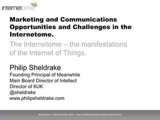 Marketing and Communications Opportunities and Challenges in the Internetome. @sheldrake – 10th November 2010 – http://creativecommons.org/licenses/by/3.0/ The Internetome – the manifestations of the Internet of Things. Philip Sheldrake Founding Principal of Meanwhile Main Board Director of Intellect Director of 6UK @sheldrake www.philipsheldrake.com 