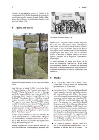 2 6 WORKS
rein when he was appointed governor of Flushing in the
Netherlands in 1585. In the Netherlands, he consistently
urged boldness on his superior, his uncle the Earl of Le-
icester. He conducted a successful raid on Spanish forces
near Axel in July, 1586.
5 Injury and death
Memorial for Sir Philip Sidney at the spot where he was fatally
injured
Later that year, he joined Sir John Norris in the Battle
of Zutphen, ﬁghting for the Protestant cause against the
Spanish.[3]
During the battle, he was shot in the thigh
and died of gangrene 26 days later, at the age of 31. As
he lay dying, Sidney composed a song to be sung by his
deathbed.[4]
According to the story, while lying wounded
he gave his water to another wounded soldier, saying,
“Thy necessity is yet greater than mine”.[5]
This became
possibly the most famous story about Sir Phillip, intended
to illustrate his noble and gallant character.[5]
It also in-
spired evolutionary biologist John Maynard Smith to for-
mulate a problem in signalling theory which is known as
the Sir Philip Sidney game.[6]
Sidney’s body was returned to London and interred in the
Old St. Paul’s Cathedral on 16 February 1587. The grave
and monument were destroyed in the Great Fire of Lon-
don in 1666. A modern monument in the crypt lists him
among the important graves lost.
Already during his own lifetime, but even more after his
death, he had become for many English people the very
The funeral of Sir Philip Sidney, 1586
epitome of a Castiglione courtier: learned and politic,
but at the same time generous, brave, and impulsive.
The funeral procession was one of the most elaborate
ever staged, so much so that his father-in-law, Francis
Walsingham, almost went bankrupt.[3]
Never more than a
marginal ﬁgure in the politics of his time, he was memo-
rialised as the ﬂower of English manhood in Edmund
Spenser's Astrophel, one of the greatest English Renais-
sance elegies.
An early biography of Sidney was written by his
friend and schoolfellow, Fulke Greville. While Sidney
was traditionally depicted as a staunch and unwavering
Protestant, recent biographers such as Katherine Duncan-
Jones have suggested that his religious loyalties were more
ambiguous.
6 Works
• The Lady of May – This is one of Sidney’s lesser-
known works, a masque written and performed for
Queen Elizabeth in 1578 or 1579.
• Astrophel and Stella – The ﬁrst of the famous English
sonnet sequences, Astrophel and Stella was prob-
ably composed in the early 1580s. The sonnets
were well-circulated in manuscript before the ﬁrst
(apparently pirated) edition was printed in 1591;
only in 1598 did an authorised edition reach the
press. The sequence was a watershed in English
Renaissance poetry. In it, Sidney partially nativised
the key features of his Italian model, Petrarch: vari-
ation of emotion from poem to poem, with the atten-
dant sense of an ongoing, but partly obscure, narra-
tive; the philosophical trappings; the musings on the
act of poetic creation itself. His experiments with
rhyme scheme were no less notable; they served to
free the English sonnet from the strict rhyming re-
quirements of the Italian form.
• The Countess of Pembroke’s Arcadia – The Arca-
dia, by far Sidney’s most ambitious work, was as
signiﬁcant in its own way as his sonnets. The
 