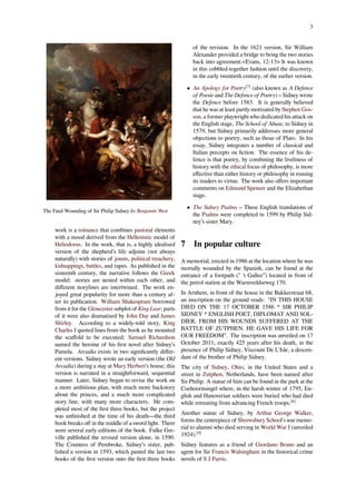 3
The Fatal Wounding of Sir Philip Sidney by Benjamin West
work is a romance that combines pastoral elements
with a mood derived from the Hellenistic model of
Heliodorus. In the work, that is, a highly idealised
version of the shepherd’s life adjoins (not always
naturally) with stories of jousts, political treachery,
kidnappings, battles, and rapes. As published in the
sixteenth century, the narrative follows the Greek
model: stories are nested within each other, and
diﬀerent storylines are intertwined. The work en-
joyed great popularity for more than a century af-
ter its publication. William Shakespeare borrowed
from it for the Gloucester subplot of King Lear; parts
of it were also dramatised by John Day and James
Shirley. According to a widely-told story, King
Charles I quoted lines from the book as he mounted
the scaﬀold to be executed; Samuel Richardson
named the heroine of his ﬁrst novel after Sidney’s
Pamela. Arcadia exists in two signiﬁcantly diﬀer-
ent versions. Sidney wrote an early version (the Old
Arcadia) during a stay at Mary Herbert's house; this
version is narrated in a straightforward, sequential
manner. Later, Sidney began to revise the work on
a more ambitious plan, with much more backstory
about the princes, and a much more complicated
story line, with many more characters. He com-
pleted most of the ﬁrst three books, but the project
was unﬁnished at the time of his death—the third
book breaks oﬀ in the middle of a sword ﬁght. There
were several early editions of the book. Fulke Gre-
ville published the revised version alone, in 1590.
The Countess of Pembroke, Sidney’s sister, pub-
lished a version in 1593, which pasted the last two
books of the ﬁrst version onto the ﬁrst three books
of the revision. In the 1621 version, Sir William
Alexander provided a bridge to bring the two stories
back into agreement.<Evans, 12-13> It was known
in this cobbled-together fashion until the discovery,
in the early twentieth century, of the earlier version.
• An Apology for Poetry[7]
(also known as A Defence
of Poesie and The Defence of Poetry) – Sidney wrote
the Defence before 1583. It is generally believed
that he was at least partly motivated by Stephen Gos-
son, a former playwright who dedicated his attack on
the English stage, The School of Abuse, to Sidney in
1579, but Sidney primarily addresses more general
objections to poetry, such as those of Plato. In his
essay, Sidney integrates a number of classical and
Italian precepts on ﬁction. The essence of his de-
fence is that poetry, by combining the liveliness of
history with the ethical focus of philosophy, is more
eﬀective than either history or philosophy in rousing
its readers to virtue. The work also oﬀers important
comments on Edmund Spenser and the Elizabethan
stage.
• The Sidney Psalms – These English translations of
the Psalms were completed in 1599 by Philip Sid-
ney’s sister Mary.
7 In popular culture
A memorial, erected in 1986 at the location where he was
mortally wounded by the Spanish, can be found at the
entrance of a footpath (" 't Gallee”) located in front of
the petrol station at the Warnsveldseweg 170.
In Arnhem, in front of the house in the Bakkerstraat 68,
an inscription on the ground reads: “IN THIS HOUSE
DIED ON THE 17 OCTOBER 1586 * SIR PHILIP
SIDNEY * ENGLISH POET, DIPLOMAT AND SOL-
DIER, FROM HIS WOUNDS SUFFERED AT THE
BATTLE OF ZUTPHEN. HE GAVE HIS LIFE FOR
OUR FREEDOM”. The inscription was unveiled on 17
October 2011, exactly 425 years after his death, in the
presence of Philip Sidney, Viscount De L'Isle, a descen-
dant of the brother of Philip Sidney.
The city of Sidney, Ohio, in the United States and a
street in Zutphen, Netherlands, have been named after
Sir Philip. A statue of him can be found in the park at the
Coehoornsingel where, in the harsh winter of 1795, En-
glish and Hanoverian soldiers were buried who had died
while retreating from advancing French troops.[8]
Another statue of Sidney, by Arthur George Walker,
forms the centrepiece of Shrewsbury School's war memo-
rial to alumni who died serving in World War I (unveiled
1924).[9]
Sidney features as a friend of Giordano Bruno and an
agent for Sir Francis Walsingham in the historical crime
novels of S J Parris.
 
