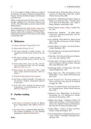 4 9 FURTHER READING
W. B. Yeats appears to allude to Sidney as a model of
the ideal man in his poem “In Memory of Major Robert
Gregory” when he calls Robert Gregory “Our Sidney and
our perfect man”.
Sidney is referenced in the T.S. Eliot's poem “A Cook-
ing Egg”, published in his 1920 poetry collection Aras
Vos Prec, where Eliot expresses a desire to speak with Sir
Philip in heaven.
An extended sketch from Monty Python’s Flying Circus
(Series 3, Episode 10 "E. Henry Thripshaw’s Disease")
featured a police oﬃcer, disguised as Sir Philip Sidney,
ﬁnding himself transported to the Tudor era after raiding
a pornography shop.
8 References
[1] “History of Parliament”. Retrieved 2011-10-29.
[2] Duncan-Jones (1991), pp. 125–127.
[3] The Norton Anthology of English Literature: Six-
teenth/Early Seventeenth Century, Volume B, 2012, pg.
1037
[4] The Norton Anthology of English Literature: Six-
teenth/Early Seventeenth Century, Volume B, 2012, pg
1037
[5] Charles Carlton (1992). Going to the Wars: The Expe-
rience of the British Civil Wars, 1638–1651, Routledge,
ISBN 0-415-10391-6. p. 216
[6] Maynard Smith, John; David Harper (2003). Animal
Signals. Oxford: Oxford University Press. ISBN 0-19-
852685-7.
[7] Works by Sir Philip Sidney at Project Gutenberg
[8] Bert Fermin en Michel Groothedde: 'De Lunetten van
Van Coehoorn', Zutphense Archeologische Publicaties
34, 2007, page 7
[9] Francis, Peter (2013). Shropshire War Memorials, Sites
of Remembrance. YouCaxton Publications. pp. 74–75.
ISBN 978-1-909644-11-3.
9 Further reading
Works
• The Countess of Pembroke’s Arcadia, ed. Maurice
Evans. Penguin Books, 1997. ISBN 0-14-043111-
X
• The Sidney Psalms, completed by Mary Sidney Her-
bert, Countess of Pembroke, ed. R.E. Pritchard.
Fyﬁeld Books. ISBN 978-0-85635-983-5
Books
• Alexander, Gavin. Writing After Sidney: the literary
response to Sir Philip Sidney 1586–1640. Oxford:
Oxford University Press, 2006.
• Craig, D. H. “A Hybrid Growth: Sidney’s Theory of
Poetry in An Apology for Poetry.” Essential Articles
for the Study of Sir Philip Sidney. Ed. Arthur F.
Kinney. Hamden: Archon Books, 1986.
• Davies, Norman. Europe: A History. London: Pim-
lico, 1997.
• Duncan-Jones, Katherine. Sir Philip Sidney:
Courtier Poet. New Haven and London: Yale Uni-
versity Press, 1991.
• Frye, Northrup. Words With Power: Being a Second
Study of the Bible and Literature. Toronto: Penguin
Books, 1992.
• Garrett, Martin. Ed. Sidney: the Critical Heritage.
London: Routledge, 1996.
• Greville, Fulke.Life of the Renowned Sir Philip Sid-
ney. London, 1652.
• Hale, John. The Civilization of Europe in the Renais-
sance. New York: Atheeum, 1994.
• Jasinski, James. Sourcebook on Rhetoric: Key Con-
cepts in Contemporary Rhetorical Studies. Thousand
Oaks: Sage Publications, 2001.
• Kimbrough, Robert. Sir Philip Sidney. New York:
Twayne Publishers, Inc., 1971.
• Kuin, Roger (ed.), “The Correspondence of Sir
Philip Sidney”. 2 vols. Oxford: Oxford University
Press, 2012.
• Leitch, Vincent B., Ed. The Norton Anthology of
Theory and Criticism. New York: W. W. Norton &
Company, Inc., 2001.
• Lewis, C. S. English Literature in the Sixteenth Cen-
tury, Excluding Drama. Oxford: Oxford University
Press, 1954.
• Robertson, Jean. “Philip Sidney.” In The Spenser
Encyclopedia. eds. A. C. Hamilton et al. Toronto:
University of Toronto Press, 1990.
• Shelley, Percy Bysshe. “A Defence of Poetry.” In
Shelley’s Poetry and Prose: A Norton Critical Edition.
2nd ed. Eds. Donald H. Reiman and Neil Fraistat.
New York: W. W. Norton & Company, 2002.
• Sidney, Philip. A Defence of Poesie and Poems.
London: Cassell and Company, 1891.
• The Cambridge History of English and American Lit-
erature. Volume 3. Cambridge: Cambridge Univer-
sity Press, 1910.
 