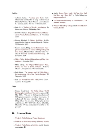 5
Articles
• Acheson, Kathy. "'Outrage your face': Anti-
Theatricality and Gender in Early Modern Closet
Drama by Women.” Early Modern Literary Studies
6.3 (January, 2001): 7.1–16. 21 October 2005.
• Bear, R. S. "Defence of Poesie: Introduction. In
Renascence Editions. 21 October 2005.
• Griﬃths, Matthew. English Court Poets and Petrar-
chism: Wyatt, Sidney and Spenser. 25 November
2005.
• Harvey, Elizabeth D. Sidney, Sir Philip. In The
Johns Hopkins Guide to Literary Theory & Criticism.
25 November 2005.
• Knauss, Daniel, Philip. Love’s Reﬁnement: Meta-
physical Expressions of Desire in Philip Sidney and
John Donne., Master’s Thesis submitted to the Fac-
ulty of the North Carolina State University. 25
November 2005.
• Maley, Willy. Cultural Materialism and New His-
toricism. 8 November 2005
• Mitsi, Efterpi. The “Popular Philosopher": Plato,
Poetry, and Food in Tudor Aesthetics. In Early
Modern Literary Studies. 9 November 2004.
• Pask, Kevin. “The “mannes state” of Philip Sidney:
Pre-scripting the Life of the Poet in England.” 25
November 2005.
• Staﬀ. Sir Philip Sidney 1554–1586, Poets’ Graves.
Accessed 26 May 2008
Other
• Stump, Donald (ed). “Sir Philip Sidney: World
Bibliography, Saint Louis University. Accessed 26
May 2008. “This site is the largest collection of
bibliographic references on Sidney in existence. It
includes all the items originally published in Sir
Philip Sidney: An Annotated Bibliography of Texts
and Criticism, 1554–1984 (New York: G.K. Hall,
Macmillan 1994) as well updates from 1985 to the
present.”
10 External links
• Works by Philip Sidney at Project Gutenberg
• Works by or about Philip Sidney at Internet Archive
• Works by Philip Sidney at LibriVox (public domain
audiobooks)
• Audio: Robert Pinsky reads “My True Love Hath
My Heart and I Have His” by Philip Sidney (via
poemsoutloud.net)
• “Archival material relating to Philip Sidney”. UK
National Archives.
• Portraits of Sir Philip Sidney at the National Portrait
Gallery, London
 