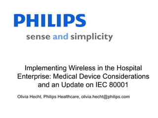 Implementing Wireless in the Hospital
Enterprise: Medical Device Considerations
      and an Update on IEC 80001
Olivia Hecht, Philips Healthcare, olivia.hecht@philips.com
        Olivia Hecht, Philips Healthcare, olivia.hecht@philips.com
     Phil Raymond, Philips Healthcare, phillip.raymond@philips.com
  Rick Hampton, Partners Healthcare, RHAMPTON@PARTNERS.ORG
 