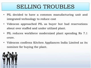 SELLING TROUBLES
• PIL decided to have a common manufacturing unit and
  integrated technology to reduce cost
• Videocon approached PIL as buyer but had reservations
  about over staffed and under utilized plant.
• PIL reduces workforce modernized plant spending Rs 7.1
  crore.
• Videocon confirms Kitchen Appliances India Limited as its
  nominee for buying the plant.
 