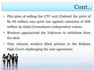 Cont..
• PILs plan of selling the CTV unit Claimed the price of
  Rs 90 million was quite low against valuation of 300
  million by Dalal Consultants independent values.
• Workers approached the Videocon to withdraw from
  the deal.
• They refused, workers filled petition in the Kolkata
  High Court challenging the sale agreement.
 