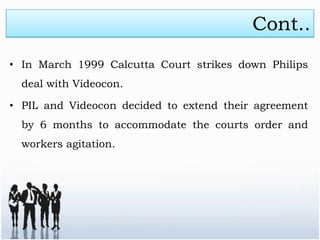 Cont..
• In March 1999 Calcutta Court strikes down Philips
  deal with Videocon.

• PIL and Videocon decided to extend their agreement
  by 6 months to accommodate the courts order and
  workers agitation.
 