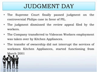 JUDGMENT DAY
• The Supreme Court finally passed judgment on the
  controversial Philips case in favor of PIL.
• The judgment dismissed the review appeal filed by the
  workers.
• The Company transferred to Videocon Workers employment
  was taken over by Kitchen Appliances.
• The transfer of ownership did not interrupt the services of
  workmen Kitchen Appliances, started functioning from
  March 2001
 
