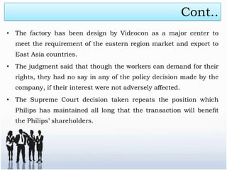Cont..
• The factory has been design by Videocon as a major center to
  meet the requirement of the eastern region market and export to
  East Asia countries.
• The judgment said that though the workers can demand for their
  rights, they had no say in any of the policy decision made by the
  company, if their interest were not adversely affected.
• The Supreme Court decision taken repeats the position which
  Philips has maintained all long that the transaction will benefit
  the Philips’ shareholders.
 