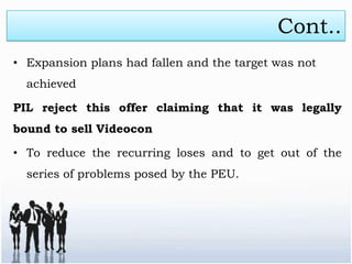 Cont..
• Expansion plans had fallen and the target was not
  achieved

PIL reject this offer claiming that it was legally
bound to sell Videocon

• To reduce the recurring loses and to get out of the
  series of problems posed by the PEU.
 
