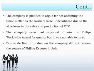 Cont..
• The company is justified to argue for not accepting the
  union’s offer as the workers were underutilized due to the
  slowdown in the sales and production of CTV.

• The company even had expected to win the Philips
  Worldwide Award for quality but it was not able to do so

• Due to decline in production the company did not become
  the source of Philips Exports in Asia
 