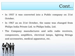 Cont..
• In 1957 it was converted into a Public company on 31st
  October.
• In 1967 as on 31st October, the name was changed from
  Philips India Private Ltd. to Philips India, Ltd.
• The Company manufactures and sells radio receivers,
  components, amplifiers, electrical lamps, lighting fittings
  and accessories, medical apparatus, etc.
 