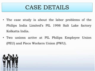 CASE DETAILS
• The case study is about the labor problems of the
  Philips India Limited’s PIL 1998 Salt Lake factory
  Kolkatta India.

• Two unions active at PIL Philips Employee Union
  (PEU) and Pieco Workers Union (PWU).
 