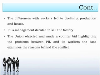 Cont..
• The differences with workers led to declining production
  and losses.

• PILs management decided to sell the factory

• The Union objected and made a counter bid highlighting
  the problems between PIL and its workers the case
  examines the reasons behind the conflict
 