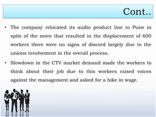 Cont..
• The company relocated its audio product line to Pune in
  spite of the move that resulted in the displacement of 600
  workers there were no signs of discord largely due to the
  unions involvement in the overall process.

• Slowdown in the CTV market demand made the workers to
  think about their job due to this workers raised voices
  against the management and asked for a hike in wage.
 