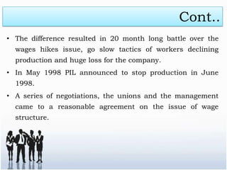 Cont..
• The difference resulted in 20 month long battle over the
  wages hikes issue, go slow tactics of workers declining
  production and huge loss for the company.
• In May 1998 PIL announced to stop production in June
  1998.
• A series of negotiations, the unions and the management
  came to a reasonable agreement on the issue of wage
  structure.
 