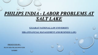 PHILIPS INDIA - LABOR PROBLEMS AT
SALT LAKE
GUJARAT NATIONAL LAW UNIVERSITY
MBA (FINANCIAL MANAGEMENT AND BUSINESS LAW)
PRESENTED BY :
MANI SHANKAR DWIVEDI
16MB05
 