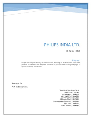 PHILIPS INDIA LTD.
In Rural India
Abstract
Insights of company history in Indian market, focusing on its forte into rural India,
products launched to cater the needs of bottom of pyramid and marketing campaigns to
spread awareness about them.
Submitted To:
Prof. Kuldeep Sharma
Submitted By: Group no. 8
Dhruv Gupta (13DM)
Nakul Yadav (13DM110)
Shruti Mittal (13DM180)
Siddharth Pillai (13DM184)
Soumya deep Chaterjee (13DM188)
Udit Jain (13DM206)
Rohit Verma (13DM227)
 