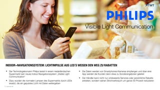 © www.twt.de
INDOOR-NAVIGATIONSSYSTEM: LICHTIMPULSE AUS LED´S WEISEN DEN WEG ZU RABATTEN
§ Der Technologiekonzern Philips testet in einem niederländischen
Supermarkt sein neues Indoor-Navigationssystem „Visible Light
Communication“
§ Dazu wurden die normalen Lampen des Supermarkts durch LEDs
ersetzt, die ein gepulstes Licht mit Daten weitergeben
§ Die Daten werden von Smartphones-Kameras empfangen und über eine
App werden die Kunden dann etwa zu Sonderangeboten geleitet
§ Der Händler kann nicht nur ortsbasierte Services oder persönliche Rabatte
anbieten, sondern seinen Stromverbrauch um ganze 50 Prozent reduzieren
© www.twt.de
Visible Light Communication
 