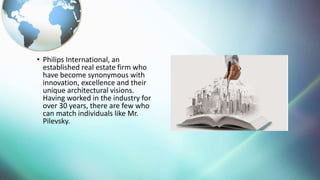 ? Philips International, an
established real estate firm who
have become synonymous with
innovation, excellence and their
unique architectural visions.
Having worked in the industry for
over 30 years, there are few who
can match individuals like Mr.
Pilevsky.
 