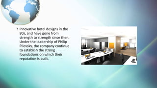 ? Innovative hotel designs in the
80s, and have gone from
strength to strength since then.
Under the leadership of Philip
Pilevsky, the company continue
to establish the strong
foundations on which their
reputation is built.
 
