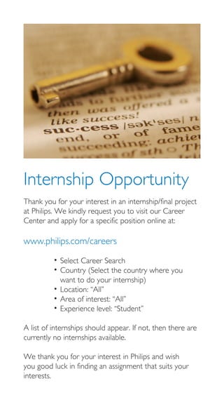 Internship Opportunity
Thank you for your interest in an internship/final project
at Philips. We kindly request you to visit our Career
Center and apply for a specific position online at:

www.philips.com/careers

          • Select Career Search
          • Country (Select the country where you
            want to do your internship)
          • Location: “All”
          • Area of interest: “All”
          • Experience level: “Student”

A list of internships should appear. If not, then there are
currently no internships available.

We thank you for your interest in Philips and wish
you good luck in finding an assignment that suits your
interests.
 