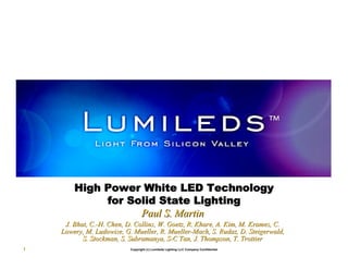 High Power White LED Technology
             for Solid State Lighting
                   Paul S. Martin
     J. Bhat, C.-H. Chen, D. Collins, W. Goetz, R. Khare, A. Kim, M. Krames, C.
        Bhat, C.-                                  Khare,            Krames,
    Lowery, M. Ludowise, G. Mueller, R. Mueller-Mach, S. Rudaz, D. Steigerwald,
                Ludowise,                Mueller-          Rudaz,
           S. Stockman, S. Subramanya, S-C Tan, J. Thompson, T. Trottier
                           Subramanya, S-
1                          Copyright (c) Lumileds Lighting LLC Company Confidential
 