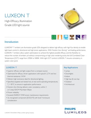 LUXEON T DS106 ©2013 Philips Lumileds Lighting Company. 
LUXEON T 
• Superior efficacy and light output from a compact source 
• Optimized for efficacy driven applications with typical Vf: 2.7V and low 
thermal resistance: 3 K/W 
• Delivers high luminance ideal for directional lighting 
• Specified, targeted and tested hot, at real world operating temperatures, 
Tj = 85°C to ensure in-application performance 
• Freedom from Binning delivers color consistency within 3 
or 5-step SDCM MacAdam Ellipse 
• Proven reliability 
• Exceeds ENERGY STAR lumen maintenance requirements 
• UL-recognized component [E352519] with level 4 enclosure 
consideration 
Key Applications 
• Lamps 
• Downlights 
• Indoor 
• High bay & Low bay 
• Outdoor 
• Architectural 
LUXEON T 
High-Efficacy, Illumination 
Grade LED light source 
Introduction 
LUXEON® T emitters are illumination grade LEDs designed to deliver high efficacy with high flux density to enable 
tight beam control in directional and high-lumen applications. With Freedom from BinningTM and leading performance, 
LUXEON T emitters allow system optimization to achieve the highest possible efficacy and the flexibility to 
reduce the number of emitters, all without compromising on high color rendering across the full Correlated Color 
Temperature (CCT) range from 2700K to 5000K. With tight CCT control, LUXEON T ensures consistency in 
system color point. 
 