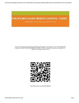 PHILIPS MATCHLINE REMOTE CONTROL CODES
EBHFZBWHZR | PDF | 67 Pages | 349.07 KB | 07 Oct, 2015
If you want to possess a one-stop search and find the proper manuals on your products, you can visit this website that
delivers many PHILIPS MATCHLINE REMOTE CONTROL CODES. You can get the manual you are interested in in
printed form or perhaps consider it online.
COPYRIGHT © 2015, ALL RIGHT RESERVED
Save this Book to Read philips matchline remote control codes PDF eBook at our Online Library. Get philips matchline remote control codes PDF file for free from our online library
PDF file: philips matchline remote control codes Page: 1
 