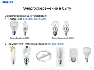 Энергосбережение в быту
3 энергосберегающие технологии:
1) Галогенная (30-50% экономия)




   Серия Ecoclassic (30%)                                                 Серия Masterclassic (50%)


2) Компактная Люминесцентная (80% экономия)




                                          Практические аспекты энергосбережения                       10
                            Презентация компании Philips для Проекта EcoLounge (www.ecolounge.ru)
 