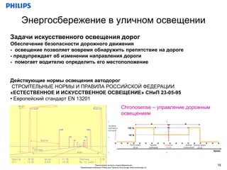 Энергосбережение в уличном освещении
Задачи искусственного освещения дорог
Обеспечение безопасности дорожного движения
- освещение позволяет вовремя обнаружить препятствие на дороге
- предупреждает об изменении направления дороги
- помогает водителю определить его местоположение


Действующие нормы освещения автодорог
 СТРОИТЕЛЬНЫЕ НОРМЫ И ПРАВИЛА РОССИЙСКОЙ ФЕДЕРАЦИИ
«ЕСТЕСТВЕННОЕ И ИСКУССТВЕННОЕ ОСВЕЩЕНИЕ» СНиП 23-05-95
• Европейский стандарт EN 13201
                                                                   Chronosense – управление дорожным
                                                                   освещением




                                       Практические аспекты энергосбережения                           18
                         Презентация компании Philips для Проекта EcoLounge (www.ecolounge.ru)
 